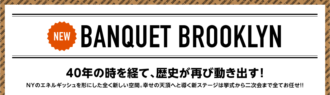 BANQUET BROOKLYN 40年の時を経て、歴史が再び動き出す！NYのエネルギッシュを形にした全く新しい空間。幸せの天頂へと導く新ステージは挙式から二次会まで全てお任せ!!