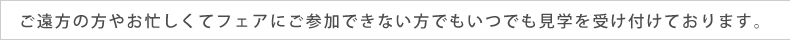 ご遠方の方やお忙しくてフェアにご参加できない方でもいつでも見学を受け付けております。